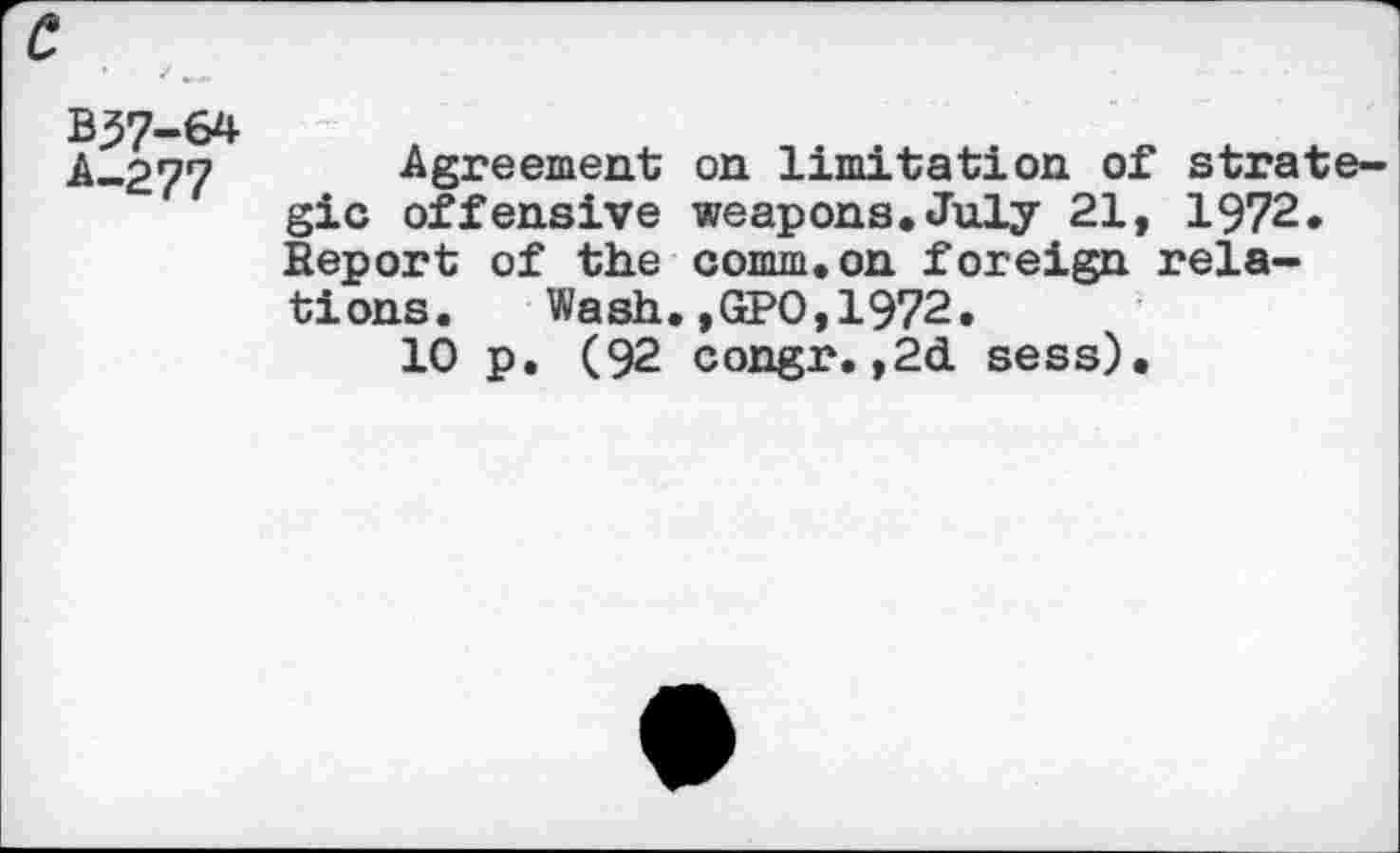 ﻿c
B57-64 A-277
Agreement on limitation of strategic offensive weapons.July 21, 1972. Report of the comm.on foreign relations.	Wash.,GPO,1972.
10 p. (92 congr.,2d sess).